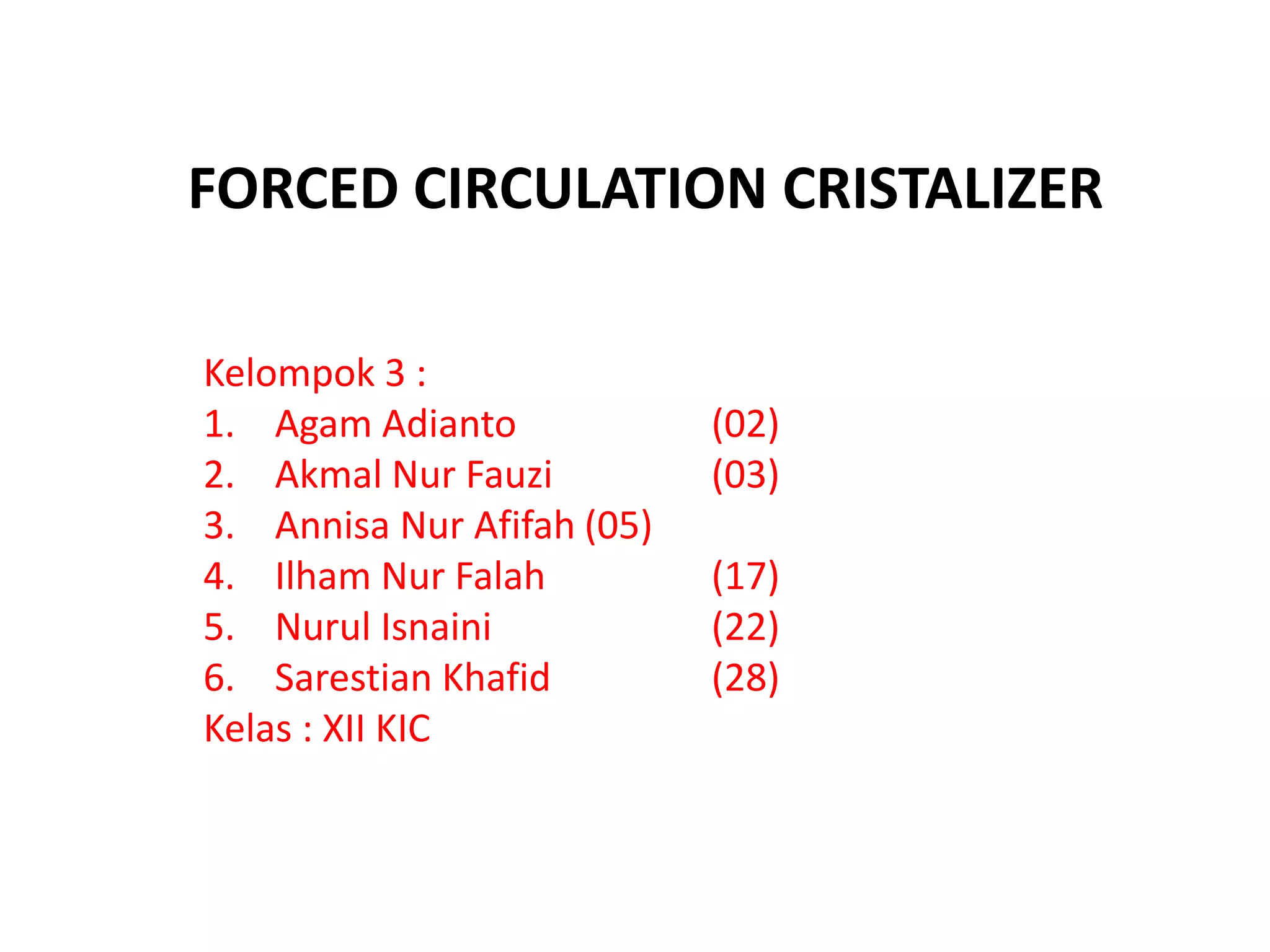 FORCED CIRCULATION CRISTALIZER
Kelompok 3 :
1. Agam Adianto (02)
2. Akmal Nur Fauzi (03)
3. Annisa Nur Afifah (05)
4. Ilham Nur Falah (17)
5. Nurul Isnaini (22)
6. Sarestian Khafid (28)
Kelas : XII KIC
 