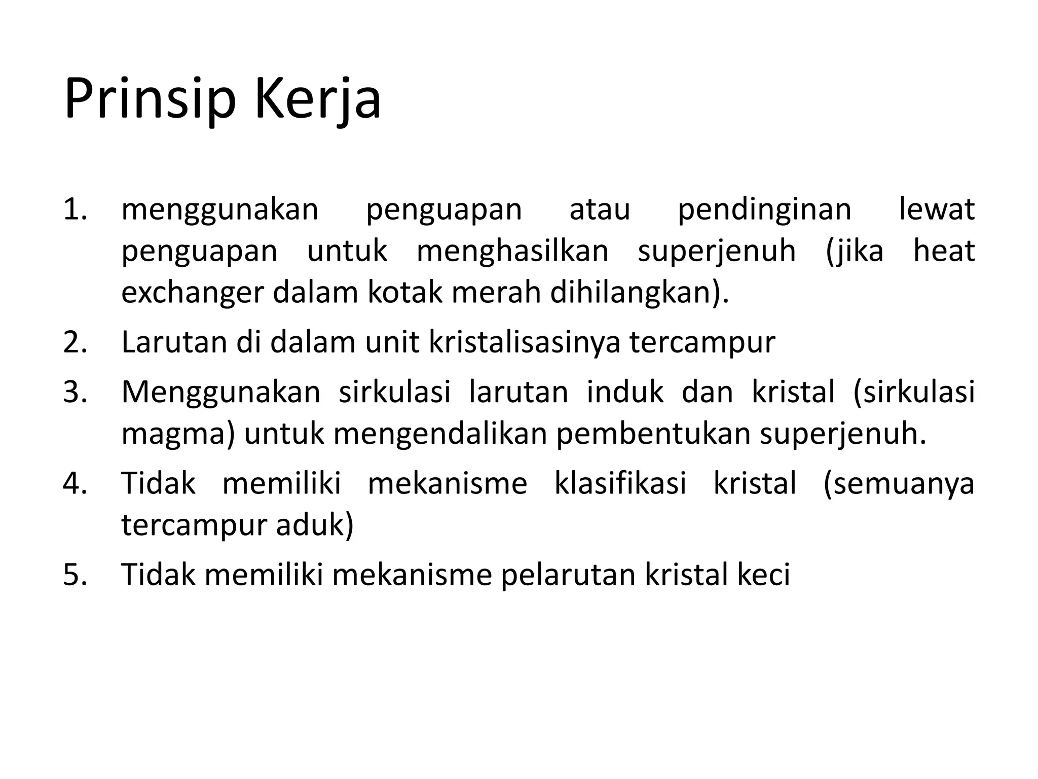 Prinsip Kerja
1. menggunakan penguapan atau pendinginan lewat
penguapan untuk menghasilkan superjenuh (jika heat
exchanger dalam kotak merah dihilangkan).
2. Larutan di dalam unit kristalisasinya tercampur
3. Menggunakan sirkulasi larutan induk dan kristal (sirkulasi
magma) untuk mengendalikan pembentukan superjenuh.
4. Tidak memiliki mekanisme klasifikasi kristal (semuanya
tercampur aduk)
5. Tidak memiliki mekanisme pelarutan kristal keci
 