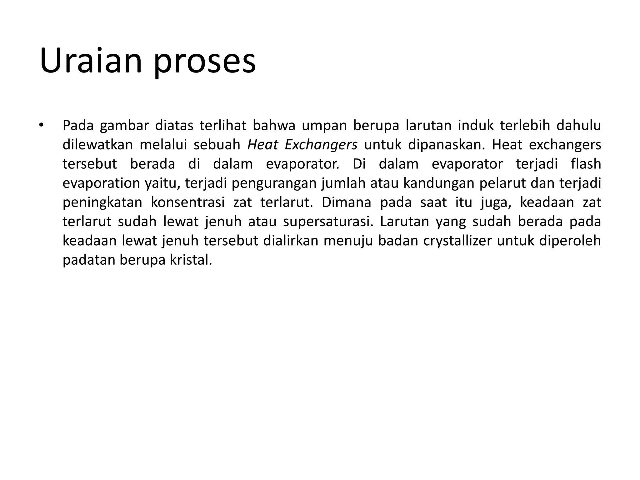 Uraian proses
• Pada gambar diatas terlihat bahwa umpan berupa larutan induk terlebih dahulu
dilewatkan melalui sebuah Heat Exchangers untuk dipanaskan. Heat exchangers
tersebut berada di dalam evaporator. Di dalam evaporator terjadi flash
evaporation yaitu, terjadi pengurangan jumlah atau kandungan pelarut dan terjadi
peningkatan konsentrasi zat terlarut. Dimana pada saat itu juga, keadaan zat
terlarut sudah lewat jenuh atau supersaturasi. Larutan yang sudah berada pada
keadaan lewat jenuh tersebut dialirkan menuju badan crystallizer untuk diperoleh
padatan berupa kristal.
 