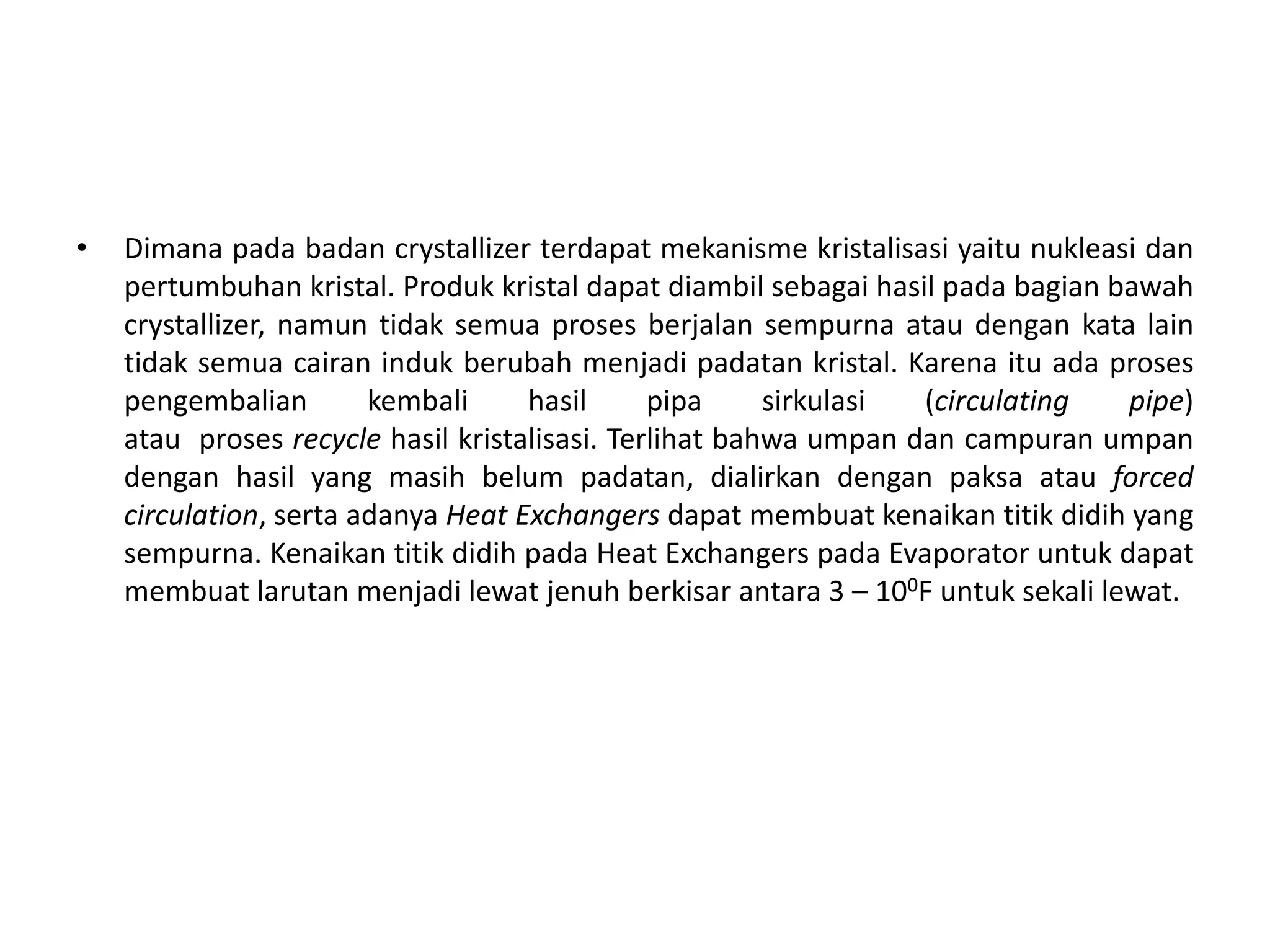 • Dimana pada badan crystallizer terdapat mekanisme kristalisasi yaitu nukleasi dan
pertumbuhan kristal. Produk kristal dapat diambil sebagai hasil pada bagian bawah
crystallizer, namun tidak semua proses berjalan sempurna atau dengan kata lain
tidak semua cairan induk berubah menjadi padatan kristal. Karena itu ada proses
pengembalian kembali hasil pipa sirkulasi (circulating pipe)
atau proses recycle hasil kristalisasi. Terlihat bahwa umpan dan campuran umpan
dengan hasil yang masih belum padatan, dialirkan dengan paksa atau forced
circulation, serta adanya Heat Exchangers dapat membuat kenaikan titik didih yang
sempurna. Kenaikan titik didih pada Heat Exchangers pada Evaporator untuk dapat
membuat larutan menjadi lewat jenuh berkisar antara 3 – 100F untuk sekali lewat.
 