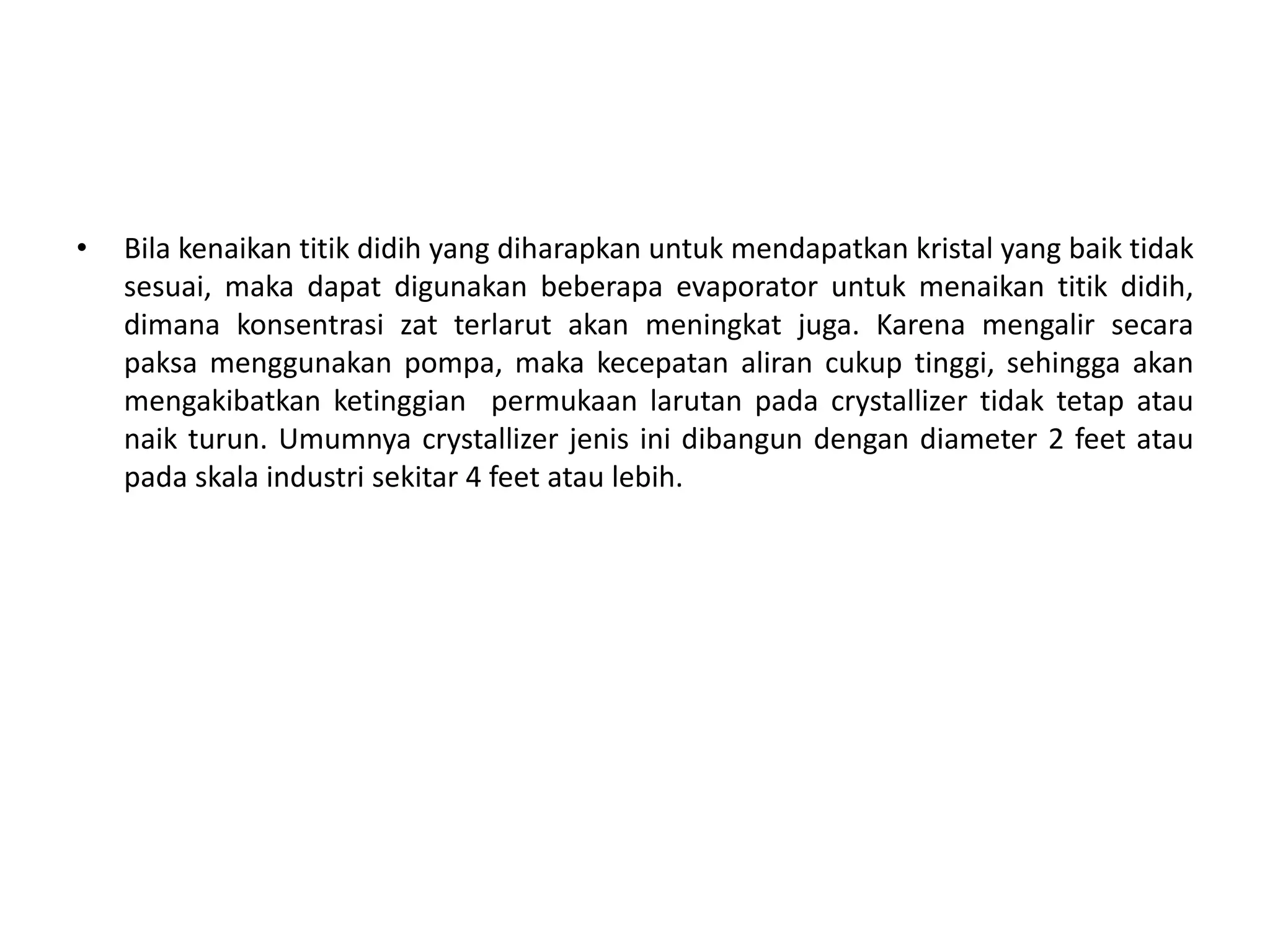 • Bila kenaikan titik didih yang diharapkan untuk mendapatkan kristal yang baik tidak
sesuai, maka dapat digunakan beberapa evaporator untuk menaikan titik didih,
dimana konsentrasi zat terlarut akan meningkat juga. Karena mengalir secara
paksa menggunakan pompa, maka kecepatan aliran cukup tinggi, sehingga akan
mengakibatkan ketinggian permukaan larutan pada crystallizer tidak tetap atau
naik turun. Umumnya crystallizer jenis ini dibangun dengan diameter 2 feet atau
pada skala industri sekitar 4 feet atau lebih.
 