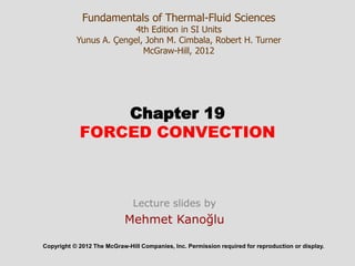 Chapter 19
FORCED CONVECTION
Copyright © 2012 The McGraw-Hill Companies, Inc. Permission required for reproduction or display.
Fundamentals of Thermal-Fluid Sciences
4th Edition in SI Units
Yunus A. Çengel, John M. Cimbala, Robert H. Turner
McGraw-Hill, 2012
Lecture slides by
Mehmet Kanoğlu
 
