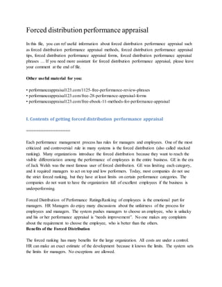 Forced distribution performance appraisal
In this file, you can ref useful information about forced distribution performance appraisal such
as forced distribution performance appraisal methods, forced distribution performance appraisal
tips, forced distribution performance appraisal forms, forced distribution performance appraisal
phrases … If you need more assistant for forced distribution performance appraisal, please leave
your comment at the end of file.
Other useful material for you:
• performanceappraisal123.com/1125-free-performance-review-phrases
• performanceappraisal123.com/free-28-performance-appraisal-forms
• performanceappraisal123.com/free-ebook-11-methods-for-performance-appraisal
I. Contents of getting forced distribution performance appraisal
==================
Each performance management process has rules for managers and employees. One of the most
criticized and controversial rule in many systems is the forced distribution (also called stacked
ranking). Many organizations introduce the forced distribution because they want to reach the
visible differentiation among the performance of employees in the entire business. GE in the era
of Jack Welsh was the most famous user of forced distribution. GE was limiting each category,
and it required managers to act on top and low performers. Today, most companies do not use
the strict forced ranking, but they have at least limits on certain performance categories. The
companies do not want to have the organization full of excellent employees if the business is
underperforming.
Forced Distribution of Performance RatingsRanking of employees is the emotional part for
managers. HR Managers do enjoy many discussions about the unfairness of the process for
employees and managers. The system pushes managers to choose an employee, who is unlucky
and his or her performance appraisal is “needs improvement”. No one makes any complaints
about the requirement to choose the employee, who is better than the others.
Benefits of the Forced Distribution
The forced ranking has many benefits for the large organization. All costs are under a control.
HR can make an exact estimate of the development because it knows the limits. The system sets
the limits for managers. No exceptions are allowed.
 