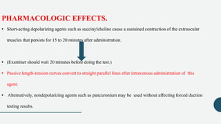 PHARMACOLOGIC EFFECTS.
• Short-acting depolarizing agents such as succinylcholine cause a sustained contraction of the extraocular
muscles that persists for 15 to 20 minutes after administration.
• (Examiner should wait 20 minutes before doing the test.)
• Passive length-tension curves convert to straight parallel lines after intravenous administration of this
agent.
• Alternatively, nondepolarizing agents such as pancuronium may be used without affecting forced duction
testing results.
 
