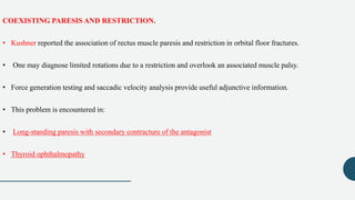 COEXISTING PARESIS AND RESTRICTION.
• Kushner reported the association of rectus muscle paresis and restriction in orbital floor fractures.
• One may diagnose limited rotations due to a restriction and overlook an associated muscle palsy.
• Force generation testing and saccadic velocity analysis provide useful adjunctive information.
• This problem is encountered in:
• Long-standing paresis with secondary contracture of the antagonist
• Thyroid ophthalmopathy
 
