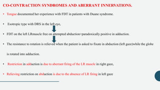 CO-CONTRACTION SYNDROMES AND ABERRANT INNERVATIONS.
• Tongue documented her experience with FDT in patients with Duane syndrome.
• Esotropic type with DRS in the left eye,
• FDT on the left LRmuscle free on attempted abduction+paradoxically positive in adduction.
• The resistance to rotation is relieved when the patient is asked to fixate in abduction (left gaze)while the globe
is rotated into adduction.
• Restriction in adduction is due to aberrant firing of the LR muscle in right gaze,
• Relieving restriction on abduction is due to the absence of LR firing in left gaze
 