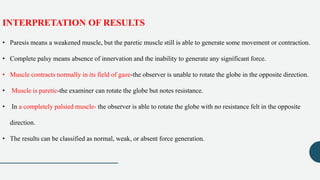 INTERPRETATION OF RESULTS
• Paresis means a weakened muscle, but the paretic muscle still is able to generate some movement or contraction.
• Complete palsy means absence of innervation and the inability to generate any significant force.
• Muscle contracts normally in its field of gaze-the observer is unable to rotate the globe in the opposite direction.
• Muscle is paretic-the examiner can rotate the globe but notes resistance.
• In a completely palsied muscle- the observer is able to rotate the globe with no resistance felt in the opposite
direction.
• The results can be classified as normal, weak, or absent force generation.
 