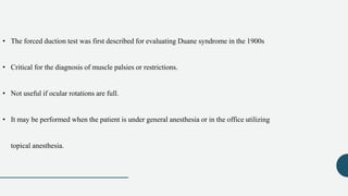 • The forced duction test was first described for evaluating Duane syndrome in the 1900s
• Critical for the diagnosis of muscle palsies or restrictions.
• Not useful if ocular rotations are full.
• It may be performed when the patient is under general anesthesia or in the office utilizing
topical anesthesia.
 