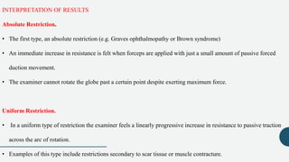 INTERPRETATION OF RESULTS
Absolute Restriction.
• The first type, an absolute restriction (e.g. Graves ophthalmopathy or Brown syndrome)
• An immediate increase in resistance is felt when forceps are applied with just a small amount of passive forced
duction movement.
• The examiner cannot rotate the globe past a certain point despite exerting maximum force.
Uniform Restriction.
• In a uniform type of restriction the examiner feels a linearly progressive increase in resistance to passive traction
across the arc of rotation.
• Examples of this type include restrictions secondary to scar tissue or muscle contracture.
 