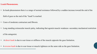 Leash Phenomenon.
• In leash phenomenon there is a range of normal resistance followed by a sudden increase toward the end of the
field of gaze as the end of the “leash”is reached.
• Cases of moderate contracture and fibrosis.
• Long standing extraocular muscle palsy, indicating that agonist muscle weakness -secondary mechanical restriction
of the antagonist.
• A direct leash is due to scar tissue or stiffness of the muscle opposite the gaze limitation.
• A reverse leash is due to scar tissue or muscle tightness on the same side as the gaze limitation.
 