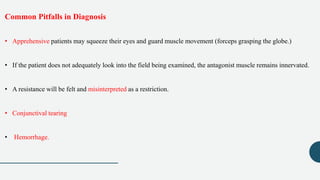 Common Pitfalls in Diagnosis
• Apprehensive patients may squeeze their eyes and guard muscle movement (forceps grasping the globe.)
• If the patient does not adequately look into the field being examined, the antagonist muscle remains innervated.
• A resistance will be felt and misinterpreted as a restriction.
• Conjunctival tearing
• Hemorrhage.
 
