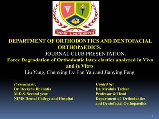 DEPARTMENT OF ORTHODONTICS AND DENTOFACIAL
ORTHOPAEDICS.
JOURNAL CLUB PRESENTATION.
Force Degradation of Orthodontic latex elastics analyzed in Vivo
and in Vitro
Liu Yang, Chenxing Lv, Fan Yan and Jianying Feng
Presented by: Guided by:
Dr. Deeksha Bhanotia Dr. Mridula Trehan.
M.D.S. Second year. Professor & Head
NIMS Dental College and Hospital Department of Orthodontics
and Dentofacial Orthopaedics
1
 