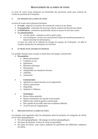 MANAGEMENT DE LA FORCE DE VENTE
La force de vente d’une entreprise est l’ensemble des personnes ayant pour mission de
vendre les produits de l’entreprise.
1. LES MISSIONS DE LA FORCE DE VENTE
La force de vente exerce plusieurs fonctions.
 La vente : négocier et conclure des contrats de vente avec les clients.
 La prospection : rechercher de nouveaux clients, analyser les besoins des clients.
 La fidélisation : entretenir le portefeuille clients et assurer le suivi des ventes.
 La communication :
• vers les clients : assistance avant et après vente,
• vers l’entreprise : la force de vente permet l’étude du marché permanente en
faisant remonter les informations.
La force de vente est le véhicule de l’image de marque de l’entreprise : en effet le
vendeur représente son entreprise sur le terrain.
2. LE PROFIL POUR ASSURER CES MISSIONS
Les qualités requises pour occuper ce poste dans une équipe, commerciale :
 Personnelles :
• Bonne présentation.
• Confiance en soi.
• Optimisme.
• Résistance physique.
• Dynamisme.
• Adaptabilité aux situations diverses.
• Ambition.
• Autonomie.
 Commerciales :
• Aptitude au contact humain et à la négociation.
• Tenace, persévérant.
• Disponible.
• Aptitude à s’affirmer.
 Techniques :
• Bonne culture générale.
• Bonne connaissance du marché et du produit.
• Maîtrise des outils de gestion commerciale.
• Être capable de travailler dans des conditions difficiles.
• Avoir le sens de l’organisation.
3. ORGANISATION DE LA FORCE DE VENTE
Les équipes sont organisées dans les entreprises selon les produits, les catégories de clients
ou les zones géographiques.
 Par zones géographiques : découpage en secteurs géographiques.
 Par types de produits : la force de vente est spécialisée.
 Par types de clients : pour mieux maîtriser les spécificités des différentes catégories
de clients.
 