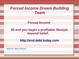 Forced Income Dream Building
Team
Forced Income
$5 and you begin a profitable lifestyle
beyond belief.
http://end.debt.today.com
Sponsor: Mary Howard

 
