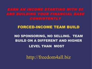 EARN AN INCOME STARTING WITH $5
AND BUILDING YOUR FINANCIAL BASE
CONSISTENTLY

FORCED-INCOME TEAM BUILD
NO SPONSORING, NO SELLING. TEAM
BUILD ON A DIFFERENT AND HIGHER
LEVEL THAN MOST

http://freedom4all.biz

 