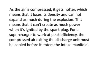 As the air is compressed, it gets hotter, which
means that it loses its density and can not
expand as much during the explosion. This
means that it can't create as much power
when it's ignited by the spark plug. For a
supercharger to work at peak efficiency, the
compressed air exiting the discharge unit must
be cooled before it enters the intake manifold.
 