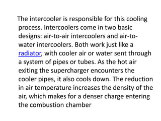 The intercooler is responsible for this cooling
process. Intercoolers come in two basic
designs: air-to-air intercoolers and air-to-
water intercoolers. Both work just like a
radiator, with cooler air or water sent through
a system of pipes or tubes. As the hot air
exiting the supercharger encounters the
cooler pipes, it also cools down. The reduction
in air temperature increases the density of the
air, which makes for a denser charge entering
the combustion chamber
 