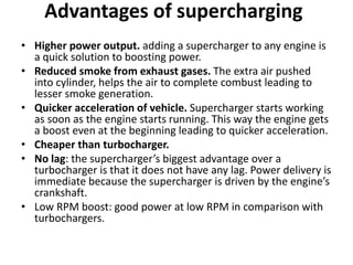 Advantages of supercharging
• Higher power output. adding a supercharger to any engine is
a quick solution to boosting power.
• Reduced smoke from exhaust gases. The extra air pushed
into cylinder, helps the air to complete combust leading to
lesser smoke generation.
• Quicker acceleration of vehicle. Supercharger starts working
as soon as the engine starts running. This way the engine gets
a boost even at the beginning leading to quicker acceleration.
• Cheaper than turbocharger.
• No lag: the supercharger’s biggest advantage over a
turbocharger is that it does not have any lag. Power delivery is
immediate because the supercharger is driven by the engine’s
crankshaft.
• Low RPM boost: good power at low RPM in comparison with
turbochargers.
 