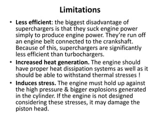Limitations
• Less efficient: the biggest disadvantage of
superchargers is that they suck engine power
simply to produce engine power. They’re run off
an engine belt connected to the crankshaft.
Because of this, superchargers are significantly
less efficient than turbochargers.
• Increased heat generation. The engine should
have proper heat dissipation systems as well as it
should be able to withstand thermal stresses !
• Induces stress. The engine must hold up against
the high pressure & bigger explosions generated
in the cylinder. If the engine is not designed
considering these stresses, it may damage the
piston head.
 