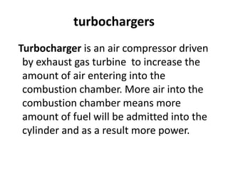 turbochargers
Turbocharger is an air compressor driven
by exhaust gas turbine to increase the
amount of air entering into the
combustion chamber. More air into the
combustion chamber means more
amount of fuel will be admitted into the
cylinder and as a result more power.
 