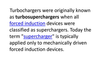Turbochargers were originally known
as turbosuperchargers when all
forced induction devices were
classified as superchargers. Today the
term "supercharger" is typically
applied only to mechanically driven
forced induction devices.
 