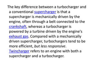 The key difference between a turbocharger and
a conventional supercharger is that a
supercharger is mechanically driven by the
engine, often through a belt connected to the
crankshaft, whereas a turbocharger is
powered by a turbine driven by the engine's
exhaust gas. Compared with a mechanically
driven supercharger, turbochargers tend to be
more efficient, but less responsive.
Twincharger refers to an engine with both a
supercharger and a turbocharger.
 