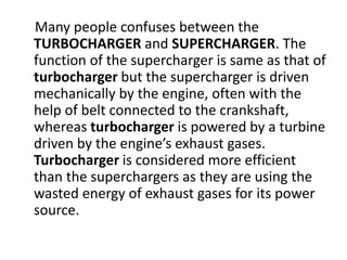 Many people confuses between the
TURBOCHARGER and SUPERCHARGER. The
function of the supercharger is same as that of
turbocharger but the supercharger is driven
mechanically by the engine, often with the
help of belt connected to the crankshaft,
whereas turbocharger is powered by a turbine
driven by the engine’s exhaust gases.
Turbocharger is considered more efficient
than the superchargers as they are using the
wasted energy of exhaust gases for its power
source.
 