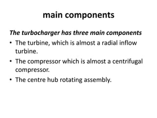 main components
The turbocharger has three main components
• The turbine, which is almost a radial inflow
turbine.
• The compressor which is almost a centrifugal
compressor.
• The centre hub rotating assembly.
 