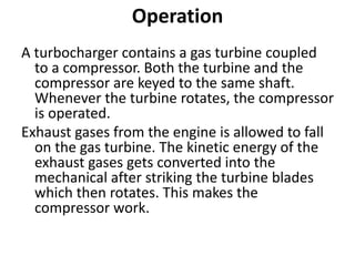 Operation
A turbocharger contains a gas turbine coupled
to a compressor. Both the turbine and the
compressor are keyed to the same shaft.
Whenever the turbine rotates, the compressor
is operated.
Exhaust gases from the engine is allowed to fall
on the gas turbine. The kinetic energy of the
exhaust gases gets converted into the
mechanical after striking the turbine blades
which then rotates. This makes the
compressor work.
 