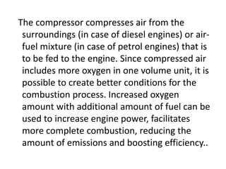 The compressor compresses air from the
surroundings (in case of diesel engines) or air-
fuel mixture (in case of petrol engines) that is
to be fed to the engine. Since compressed air
includes more oxygen in one volume unit, it is
possible to create better conditions for the
combustion process. Increased oxygen
amount with additional amount of fuel can be
used to increase engine power, facilitates
more complete combustion, reducing the
amount of emissions and boosting efficiency..
 