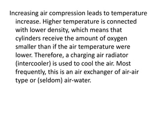 Increasing air compression leads to temperature
increase. Higher temperature is connected
with lower density, which means that
cylinders receive the amount of oxygen
smaller than if the air temperature were
lower. Therefore, a charging air radiator
(intercooler) is used to cool the air. Most
frequently, this is an air exchanger of air-air
type or (seldom) air-water.
 