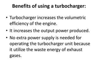 Benefits of using a turbocharger:
• Turbocharger increases the volumetric
efficiency of the engine.
• It increases the output power produced.
• No extra power supply is needed for
operating the turbocharger unit because
it utilize the waste energy of exhaust
gases.
 