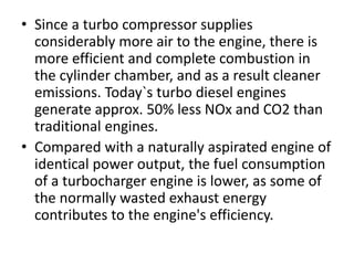 • Since a turbo compressor supplies
considerably more air to the engine, there is
more efficient and complete combustion in
the cylinder chamber, and as a result cleaner
emissions. Today`s turbo diesel engines
generate approx. 50% less NOx and CO2 than
traditional engines.
• Compared with a naturally aspirated engine of
identical power output, the fuel consumption
of a turbocharger engine is lower, as some of
the normally wasted exhaust energy
contributes to the engine's efficiency.
 