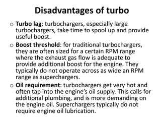 Disadvantages of turbo
o Turbo lag: turbochargers, especially large
turbochargers, take time to spool up and provide
useful boost.
o Boost threshold: for traditional turbochargers,
they are often sized for a certain RPM range
where the exhaust gas flow is adequate to
provide additional boost for the engine. They
typically do not operate across as wide an RPM
range as superchargers.
o Oil requirement: turbochargers get very hot and
often tap into the engine’s oil supply. This calls for
additional plumbing, and is more demanding on
the engine oil. Superchargers typically do not
require engine oil lubrication.
 