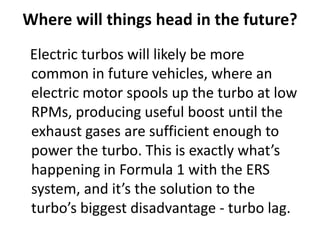Where will things head in the future?
Electric turbos will likely be more
common in future vehicles, where an
electric motor spools up the turbo at low
RPMs, producing useful boost until the
exhaust gases are sufficient enough to
power the turbo. This is exactly what’s
happening in Formula 1 with the ERS
system, and it’s the solution to the
turbo’s biggest disadvantage - turbo lag.
 