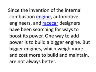 Since the invention of the internal
combustion engine, automotive
engineers, and racecar designers
have been searching for ways to
boost its power. One way to add
power is to build a bigger engine. But
bigger engines, which weigh more
and cost more to build and maintain,
are not always better.
 