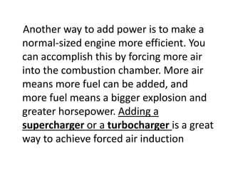 Another way to add power is to make a
normal-sized engine more efficient. You
can accomplish this by forcing more air
into the combustion chamber. More air
means more fuel can be added, and
more fuel means a bigger explosion and
greater horsepower. Adding a
supercharger or a turbocharger is a great
way to achieve forced air induction
 