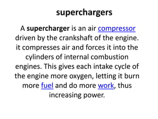 superchargers
A supercharger is an air compressor
driven by the crankshaft of the engine.
it compresses air and forces it into the
cylinders of internal combustion
engines. This gives each intake cycle of
the engine more oxygen, letting it burn
more fuel and do more work, thus
increasing power.
 