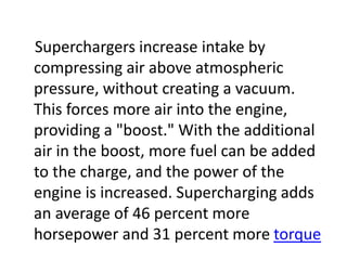 Superchargers increase intake by
compressing air above atmospheric
pressure, without creating a vacuum.
This forces more air into the engine,
providing a "boost." With the additional
air in the boost, more fuel can be added
to the charge, and the power of the
engine is increased. Supercharging adds
an average of 46 percent more
horsepower and 31 percent more torque
 