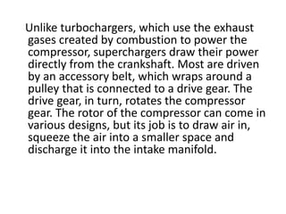 Unlike turbochargers, which use the exhaust
gases created by combustion to power the
compressor, superchargers draw their power
directly from the crankshaft. Most are driven
by an accessory belt, which wraps around a
pulley that is connected to a drive gear. The
drive gear, in turn, rotates the compressor
gear. The rotor of the compressor can come in
various designs, but its job is to draw air in,
squeeze the air into a smaller space and
discharge it into the intake manifold.
 