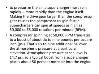 • to pressurize the air, a supercharger must spin
rapidly -- more rapidly than the engine itself.
Making the drive gear larger than the compressor
gear causes the compressor to spin faster.
Superchargers can spin at speeds as high as
50,000 to 65,000 rotations per minute (RPM).
• A compressor spinning at 50,000 RPM translates
to a boost of about six to nine pounds per square
inch (psi). That's six to nine additional psi over
the atmospheric pressure at a particular
elevation. Atmospheric pressure at sea level is
14.7 psi, so a typical boost from a supercharger
places about 50 percent more air into the engine.
 