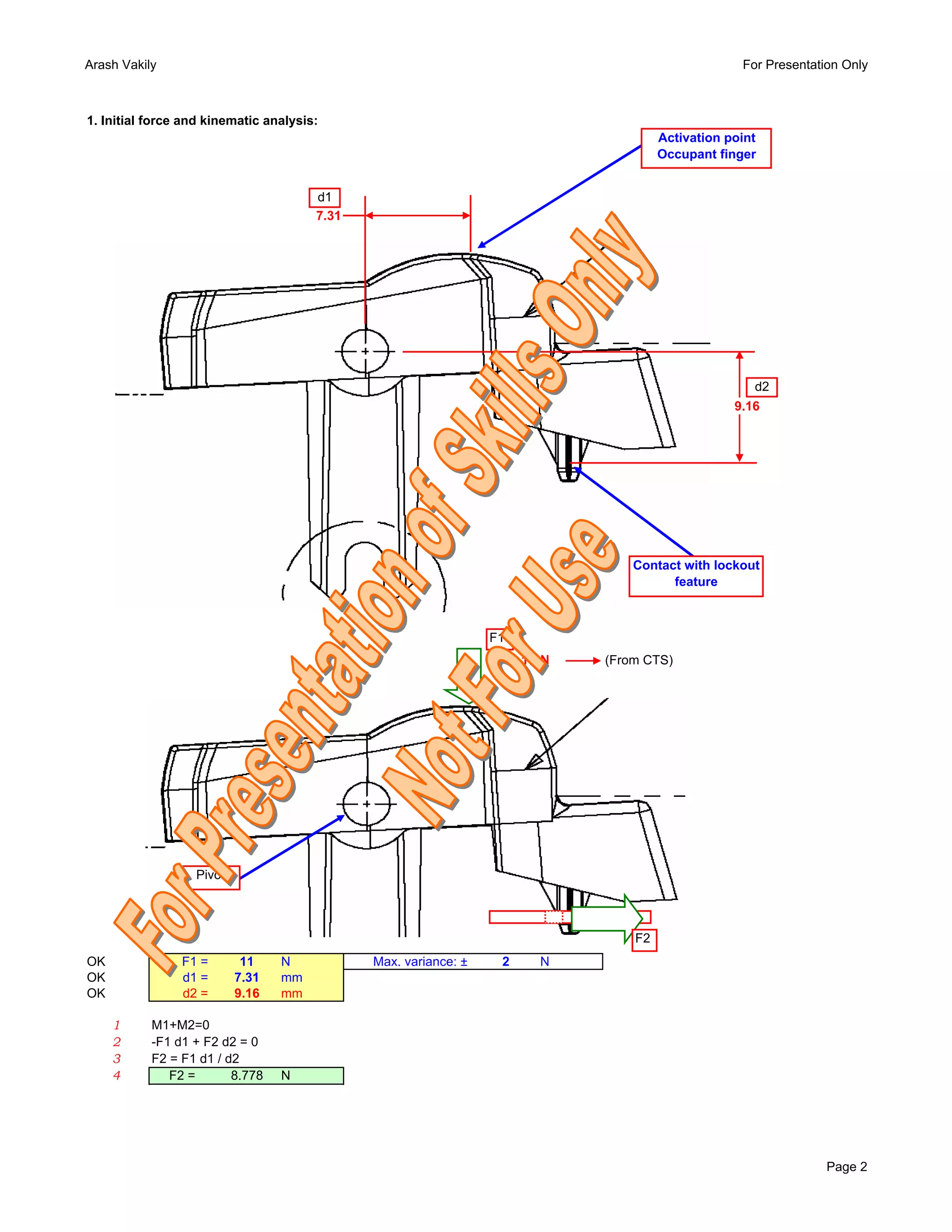 Arash Vakily                                                                                       For Presentation Only



1. Initial force and kinematic analysis:
                                                                                      Activation point
                                                                                      Occupant finger


                                       d1
                                       7.31




                                                                                                     d2
                                                                                                  9.16




                                                                                 Contact with lockout
                                                                                       feature



                                                                 F1
                                                                      11 N   (From CTS)




                  Pivot



                                                                                 F2
OK              F1 =       11    N            Max. variance: ±    2     N
OK              d1 =      7.31   mm
OK              d2 =      9.16   mm

     1     M1+M2=0
     2     -F1 d1 + F2 d2 = 0
     3     F2 = F1 d1 / d2
     4        F2 =       8.778   N




                                                                                                                 Page 2
 