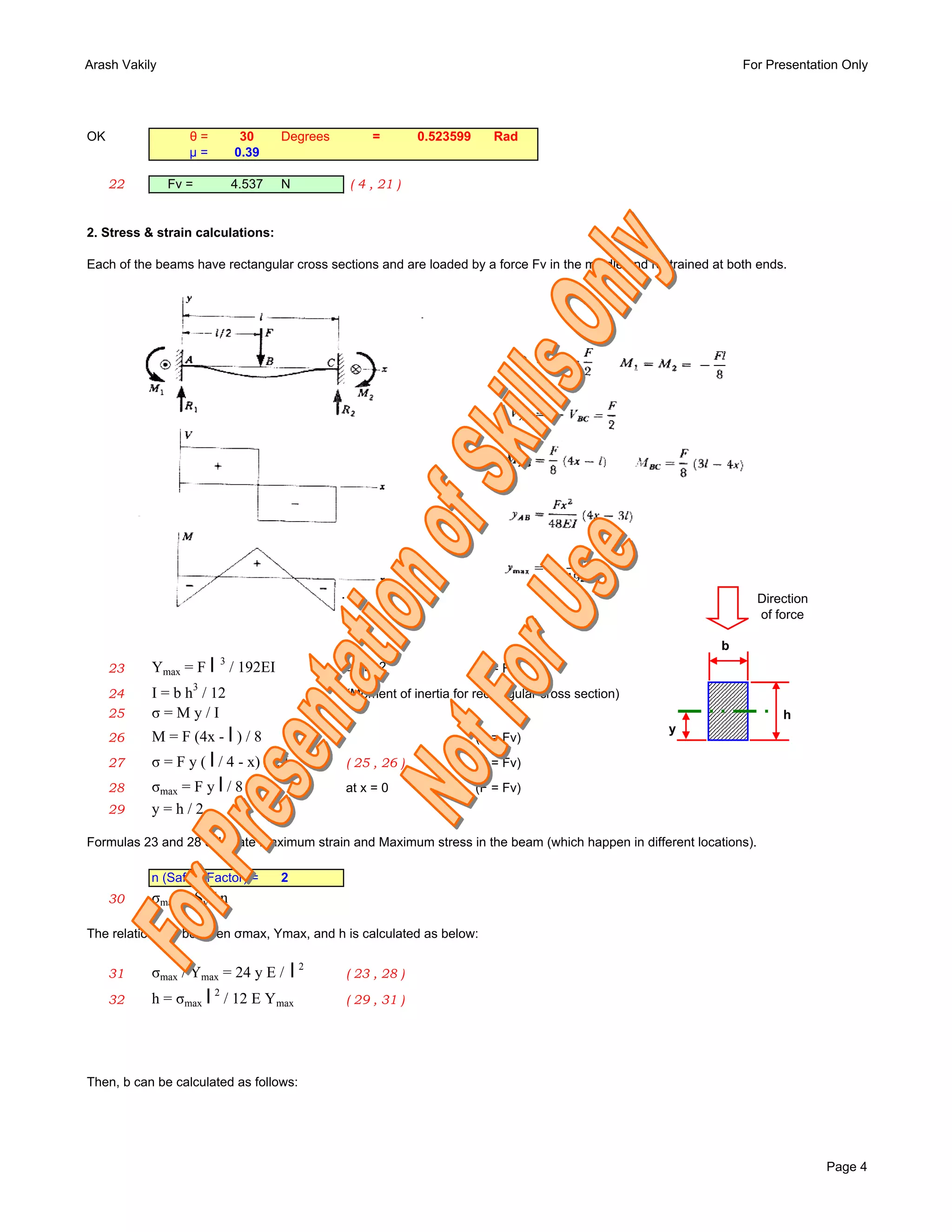 Arash Vakily                                                                                                     For Presentation Only




OK                θ=            30     Degrees         =       0.523599      Rad
                  µ=           0.39

     22        Fv =            4.537   N         ( 4 , 21 )


2. Stress & strain calculations:

Each of the beams have rectangular cross sections and are loaded by a force Fv in the middle and restrained at both ends.




                                                                                                                    Direction
                                                                                                                    of force

                                                                                                             b
     23    Ymax = F l / 192EI
                           3
                                                 at   l/2                 (F = Fv)
                  3
     24    I = b h / 12                          (Moment of inertia for rectangular cross section)
     25    σ=My/I                                                                                                       h
                                                                                                     y
     26    M = F (4x - l ) / 8                                            (F = Fv)
     27    σ = F y ( l / 4 - x) / 2 I            ( 25 , 26 )              (F = Fv)
     28    σmax = F y l / 8 I                    at x = 0       ( 27 )    (F = Fv)
     29    y=h/2

Formulas 23 and 28 calculate Maximum strain and Maximum stress in the beam (which happen in different locations).

           n (Safety Factor) =         2
     30    σmax = Sy / n

The relationship between σmax, Ymax, and h is calculated as below:


     31    σmax / Ymax = 24 y E /          l2    ( 23 , 28 )

     32    h = σmax l / 12 E Ymax
                       2
                                                 ( 29 , 31 )




Then, b can be calculated as follows:




                                                                                                                                Page 4
 
