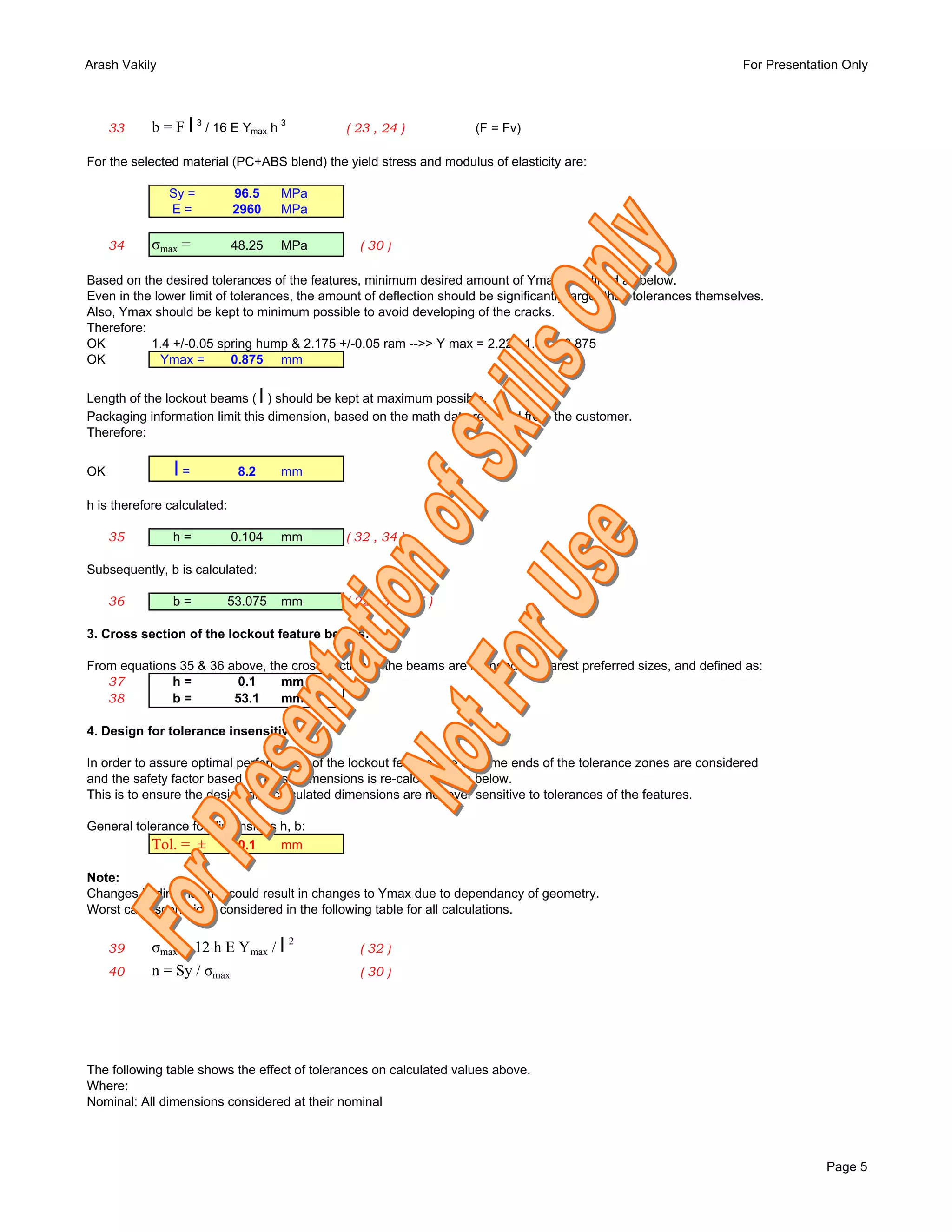 Arash Vakily                                                                                                          For Presentation Only



     33     b = F l 3 / 16 E Ymax h 3         ( 23 , 24 )             (F = Fv)

For the selected material (PC+ABS blend) the yield stress and modulus of elasticity are:

               Sy =          96.5       MPa
               E=            2960       MPa

     34     σmax =           48.25      MPa      ( 30 )

Based on the desired tolerances of the features, minimum desired amount of Ymax is defined as below.
Even in the lower limit of tolerances, the amount of deflection should be significantly larger than tolerances themselves.
Also, Ymax should be kept to minimum possible to avoid developing of the cracks.
Therefore:
OK         1.4 +/-0.05 spring hump & 2.175 +/-0.05 ram -->> Y max = 2.225-1.35 = 0.875
OK           Ymax =        0.875 mm


                                    l
Length of the lockout beams ( ) should be kept at maximum possible.
Packaging information limit this dimension, based on the math data received from the customer.
Therefore:


OK              l=            8.2       mm

h is therefore calculated:

     35        h=            0.104      mm    ( 32 , 34 )

Subsequently, b is calculated:

     36        b=            53.075     mm    ( 22 , 33 , 35 )

3. Cross section of the lockout feature beams:

From equations 35 & 36 above, the cross section of the beams are rounded to nearest preferred sizes, and defined as:
   37        h=         0.1     mm
   38        b=         53.1    mm

4. Design for tolerance insensitivity:

In order to assure optimal performance of the lockout feature, the extreme ends of the tolerance zones are considered
and the safety factor based on these dimensions is re-calculated as below.
This is to ensure the design and calculated dimensions are not over sensitive to tolerances of the features.

General tolerance for dimensions h, b:
           Tol. = ±       0.1    mm

Note:
Changes in dimension h could result in changes to Ymax due to dependancy of geometry.
Worst case scenario is considered in the following table for all calculations.


     39     σmax = 12 h E Ymax / l 2             ( 32 )
     40     n = Sy / σmax                        ( 30 )




The following table shows the effect of tolerances on calculated values above.
Where:
Nominal: All dimensions considered at their nominal




                                                                                                                                    Page 5
 