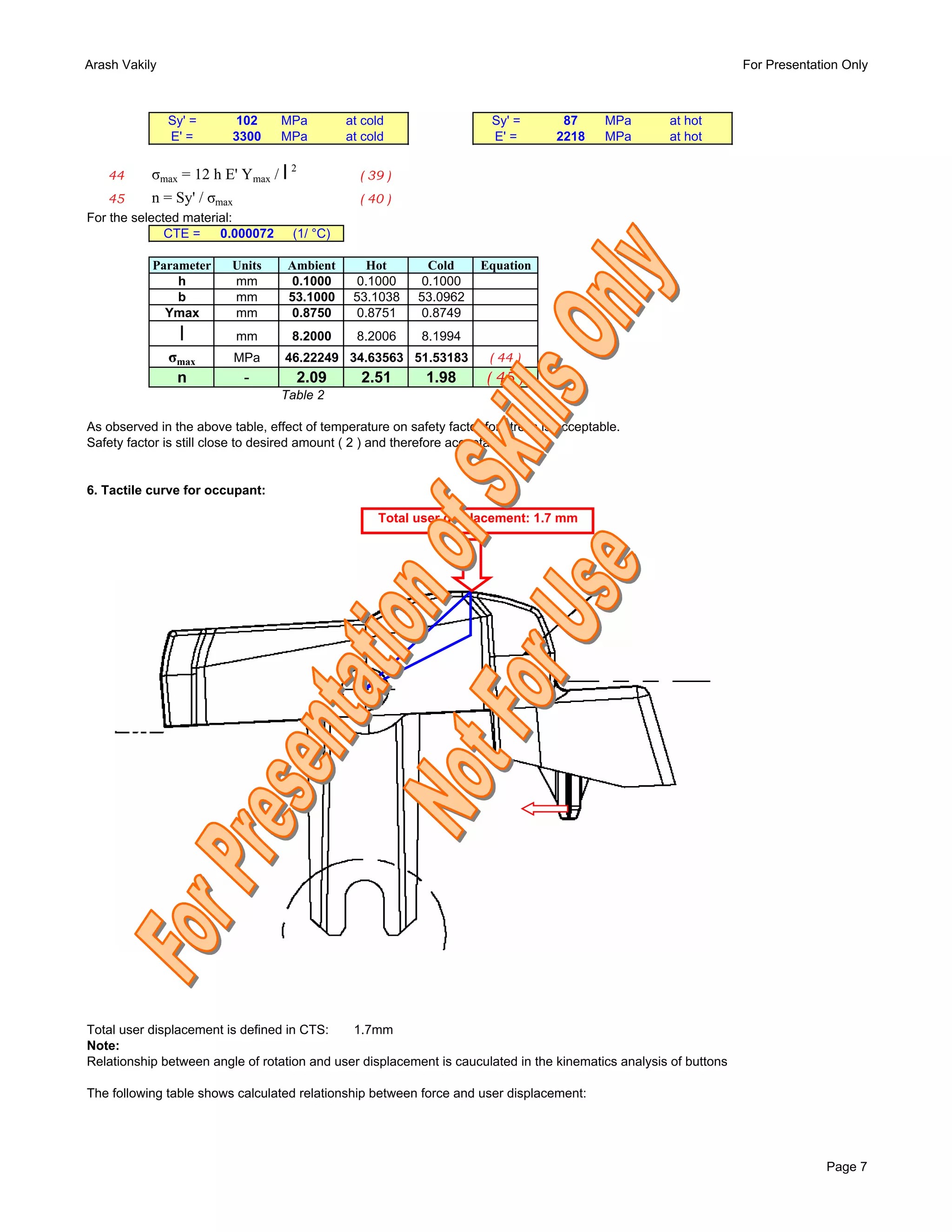 Arash Vakily                                                                                                       For Presentation Only



               Sy' =      102      MPa         at cold                  Sy' =        87      MPa     at hot
               E' =       3300     MPa         at cold                  E' =        2218     MPa     at hot


   44      σmax = 12 h E' Ymax / l 2             ( 39 )
    45      n = Sy' / σmax                       ( 40 )
For the selected material:
              CTE =     0.000072     (1/ °C)

           Parameter      Units     Ambient       Hot       Cold      Equation
               h          mm        0.1000      0.1000     0.1000
               b          mm        53.1000     53.1038    53.0962
             Ymax         mm        0.8750      0.8751     0.8749
                 l        mm        8.2000       8.2006     8.1994
               σmax       MPa      46.22249 34.63563 51.53183           ( 44 )
                n           -          2.09      2.51        1.98      ( 45 )
                                   Table 2

As observed in the above table, effect of temperature on safety factor for stress is acceptable.
Safety factor is still close to desired amount ( 2 ) and therefore acceptable.


6. Tactile curve for occupant:

                                                    Total user displacement: 1.7 mm




Total user displacement is defined in CTS:    1.7mm
Note:
Relationship between angle of rotation and user displacement is cauculated in the kinematics analysis of buttons

The following table shows calculated relationship between force and user displacement:




                                                                                                                                 Page 7
 