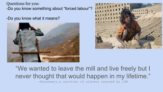 Questions for you:
-Do you know something about “forced labour”?
-Do you know what it means?
“We wanted to leave the mill and live freely but I
never thought that would happen in my lifetime.”
-Rajeswari,a survivor of slavery rescued by IJM
 