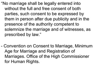 “No marriage shall be legally entered into
without the full and free consent of both
parties, such consent to be expressed by
them in person after due publicity and in the
presence of the authority competent to
solemnize the marriage and of witnesses, as
prescribed by law.”
- Convention on Consent to Marriage, Minimum
Age for Marriage and Registration of
Marriages. Office of the High Commissioner
for Human Rights.
 