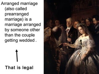 Arranged marriage
(also called
prearranged
marriage) is a
marriage arranged
by someone other
than the couple
getting wedded .
That is legal
 