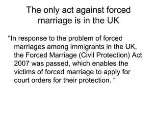The only act against forced
marriage is in the UK
“In response to the problem of forced
marriages among immigrants in the UK,
the Forced Marriage (Civil Protection) Act
2007 was passed, which enables the
victims of forced marriage to apply for
court orders for their protection. “
 