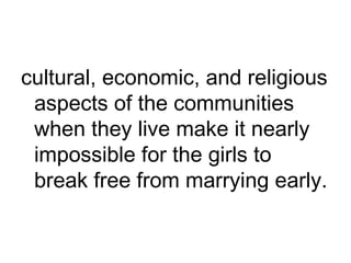 cultural, economic, and religious
aspects of the communities
when they live make it nearly
impossible for the girls to
break free from marrying early.
 